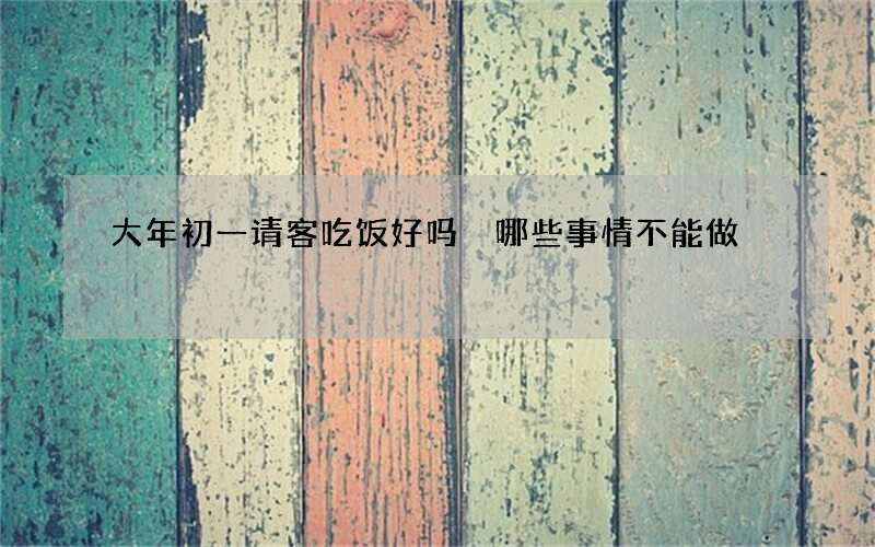 大年初一请客吃饭好吗 哪些事情不能做